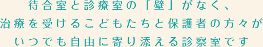 待合室と診療室の「壁」がなく、治療を受けるこどもたちと保護者の方々が
いつでも自由に寄り添える診察室です