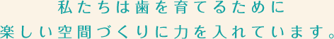 私たちは歯を育てるために楽しい空間づくりに力を入れています。