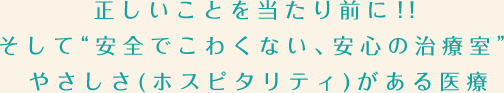 正しいことを当たり前に！！そして“安全でこわくない、安心の治療室”やさしさ(ホスピタリティ)がある医療