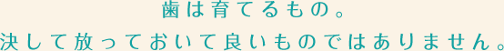 歯は育てるもの。決して放っておいて良いものではありません。